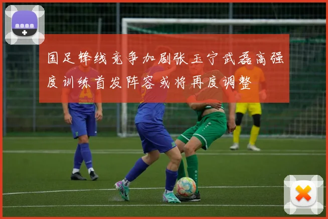 国足锋线竞争加剧张玉宁武磊高强度训练首发阵容或将再度调整