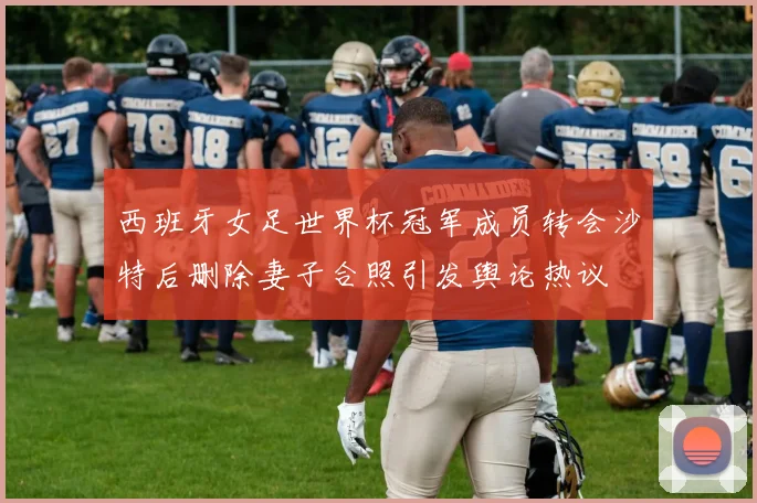 西班牙女足世界杯冠军成员转会沙特后删除妻子合照引发舆论热议