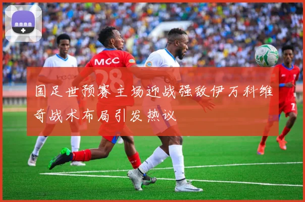 国足世预赛主场迎战强敌伊万科维奇战术布局引发热议