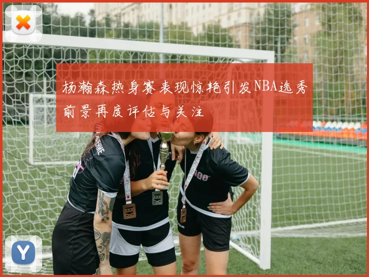杨瀚森热身赛表现惊艳引发NBA选秀前景再度评估与关注