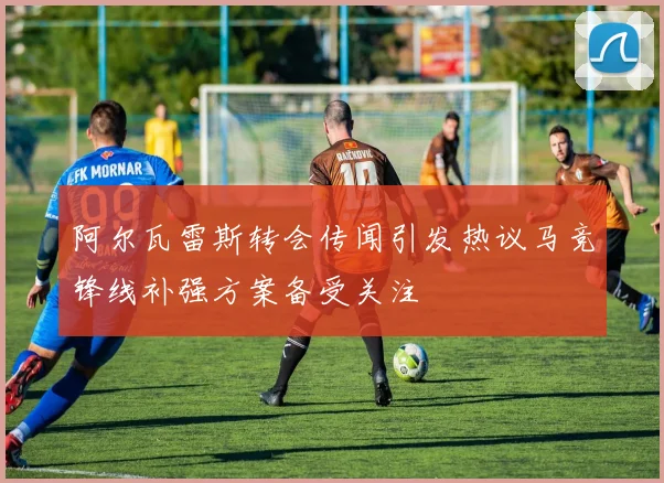 阿尔瓦雷斯转会传闻引发热议马竞锋线补强方案备受关注