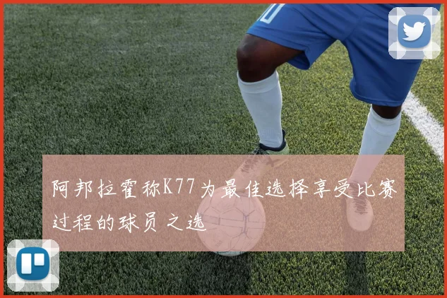 阿邦拉霍称K77为最佳选择享受比赛过程的球员之选